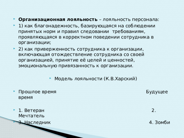 Организационная лояльность – лояльность персонала: 1) как благонадежность, базирующаяся на соблюдении принятых норм и правил следовании требованиям, проявляющаяся в корректном поведении сотрудника в организации; 2) как приверженность сотрудника к организации, включающая отождествление сотрудника со своей организацией, принятие её целей и ценностей, эмоциональную привязанность к организации. Модель лояльности (К.В.Харский) Прошлое время Будущее время 1. Ветеран 2. Мечтатель 3. Наследник 4. Зомби 