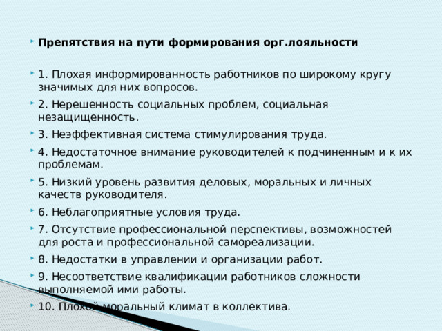 Препятствия на пути формирования орг.лояльности 1. Плохая информированность работников по широкому кругу значимых для них вопросов. 2. Нерешенность социальных проблем, социальная незащищенность. 3. Неэффективная система стимулирования труда. 4. Недостаточное внимание руководителей к подчиненным и к их проблемам. 5. Низкий уровень развития деловых, моральных и личных качеств руководителя. 6. Неблагоприятные условия труда. 7. Отсутствие профессиональной перспективы, возможностей для роста и профессиональной самореализации. 8. Недостатки в управлении и организации работ. 9. Несоответствие квалификации работников сложности выполняемой ими работы. 10. Плохой моральный климат в коллектива. 