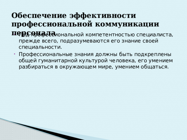 Обеспечение  эффективности  профессиональной  коммуникации  персонала   Под профессиональной компетентностью специалиста, прежде всего, подразумеваются его знание своей специальности. Профессиональные знания должны быть подкреплены общей гуманитарной культурой человека, его умением разбираться в окружающем мире, умением общаться. 