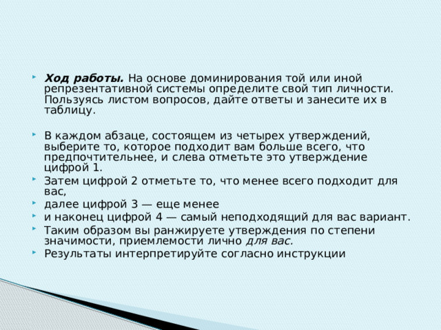 Ход работы. На основе доминирования той или иной репрезентативной системы определите свой тип личности. Пользуясь листом вопросов, дайте ответы и занесите их в таблицу. В каждом абзаце, состоящем из четырех утверждений, выберите то, которое подходит вам больше всего, что предпочтительнее, и  слева отметьте это утверждение цифрой 1. Затем цифрой 2 отметьте то, что менее всего подходит для вас, далее цифрой 3 — еще менее и наконец цифрой 4 — самый неподходящий для вас вариант. Таким образом вы ранжируете утверждения по степени значимости, приемлемости лично для вас. Результаты интерпретируйте согласно инструкции 