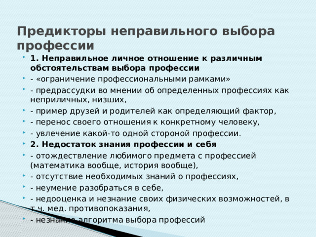 Предикторы неправильного выбора профессии 1. Неправильное личное отношение к различным обстоятельствам выбора профессии - «ограничение профессиональными рамками» - предрассудки во мнении об определенных профессиях как неприличных, низших, - пример друзей и родителей как определяющий фактор, - перенос своего отношения к конкретному человеку, - увлечение какой-то одной стороной профессии. 2. Недостаток знания профессии и себя - отождествление любимого предмета с профессией (математика вообще, история вообще), - отсутствие необходимых знаний о профессиях, - неумение разобраться в себе, - недооценка и незнание своих физических возможностей, в т.ч. мед. противопоказания, - незнание алгоритма выбора профессий 