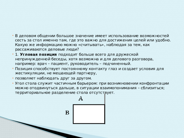 В деловом общении большое значение имеет использование возможностей сесть за стол именно там, где это важно для достижения целей или удобно. Какую же информацию можно «считывать», наблюдая за тем, как рассаживаются деловые люди? 1.  Угловая позиция подходит больше всего для дружеской непринужденной беседы, хотя возможна и для делового разговора, например: врач – пациент, руководитель – подчиненный. Позиция способствует постоянному контакту глаз и создает условия для жестикуляции, не мешающей партнеру, позволяет наблюдать друг за другом. Угол стола служит частичным барьером: при возникновении конфронтации можно отодвинуться дальше, в ситуации взаимопонимания – сблизиться; территориальное разделение стола отсутствует. 