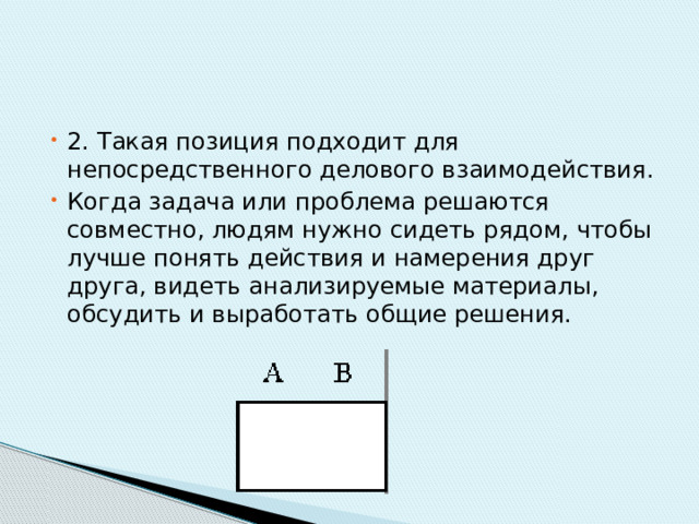 2. Такая позиция подходит для непосредственного делового взаимодействия. Когда задача или проблема решаются совместно, людям нужно сидеть рядом, чтобы лучше понять действия и намерения друг друга, видеть анализируемые материалы, обсудить и выработать общие решения. 