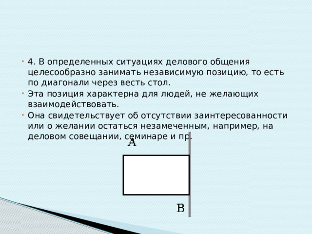 4. В определенных ситуациях делового общения целесообразно занимать независимую позицию, то есть по диагонали через весть стол. Эта позиция характерна для людей, не желающих взаимодействовать. Она свидетельствует об отсутствии заинтересованности или о желании остаться незамеченным, например, на деловом совещании, семинаре и пр. 