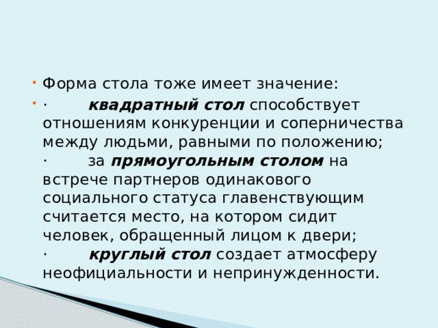 Форма стола тоже имеет значение: ·        квадратный стол  способствует отношениям конкуренции и соперничества между людьми, равными по положению;  ·        за прямоугольным столом  на встрече партнеров одинакового социального статуса главенствующим считается место, на котором сидит человек, обращенный лицом к двери;  ·         круглый стол  создает атмосферу неофициальности и непринужденности. 