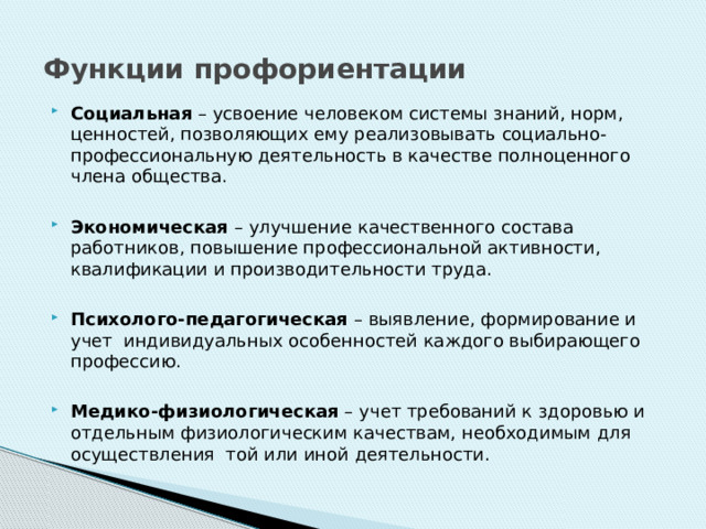 Функции профориентации Социальная – усвоение человеком системы знаний, норм, ценностей, позволяющих ему реализовывать социально-профессиональную деятельность в качестве полноценного члена общества.  Экономическая – улучшение качественного состава работников, повышение профессиональной активности, квалификации и производительности труда.  Психолого-педагогическая – выявление, формирование и учет индивидуальных особенностей каждого выбирающего профессию.  Медико-физиологическая – учет требований к здоровью и отдельным физиологическим качествам, необходимым для осуществления той или иной деятельности. 