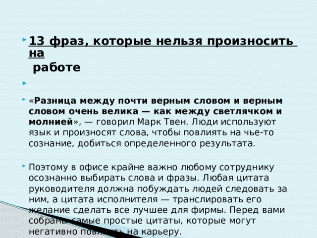 13 фраз, которые нельзя произносить на работе   « Разница между почти верным словом и верным словом очень велика — как между светлячком и молнией », — говорил Марк Твен. Люди используют язык и произносят слова, чтобы повлиять на чье-то сознание, добиться определенного результата. Поэтому в офисе крайне важно любому сотруднику осознанно выбирать слова и фразы. Любая цитата руководителя должна побуждать людей следовать за ним, а цитата исполнителя — транслировать его желание сделать все лучшее для фирмы. Перед вами собраны самые простые цитаты, которые могут негативно повлиять на карьеру. 