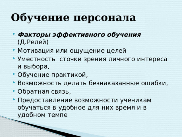 Обучение  персонала Факторы эффективного обучения (Д.Релей) Мотивация или ощущение целей Уместность сточки зрения личного интереса и выбора, Обучение практикой, Возможность делать безнаказанные ошибки, Обратная связь, Предоставление возможности ученикам обучаться в удобное для них время и в удобном темпе 