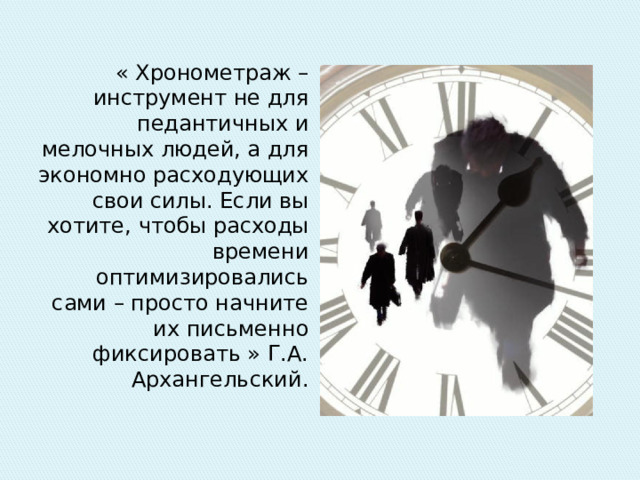 « Хронометраж – инструмент не для педантичных и мелочных людей, а для экономно расходующих свои силы. Если вы хотите, чтобы расходы времени оптимизировались сами – просто начните их письменно фиксировать » Г.А. Архангельский. 