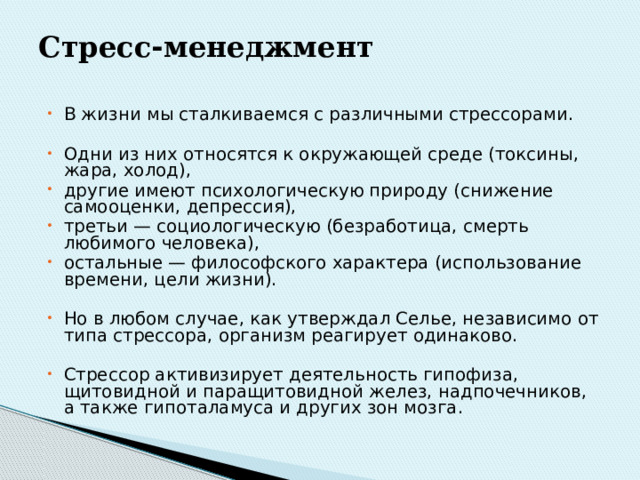 Стресс - менеджмент   В жизни мы сталкиваемся с различными стрессорами. Одни из них относятся к окружающей среде (токсины, жара, холод), другие имеют психологическую природу (снижение самооценки, депрессия), третьи — социологическую (без­работица, смерть любимого человека), остальные — философского характера (использование времени, цели жизни). Но в любом случае, как утверждал Селье, независимо от типа стрессора, организм реагирует одинаково. Стрессор активизирует деятельность гипофиза, щитовидной и паращитовидной желез, надпочечников, а также гипоталамуса и других зон мозга. 