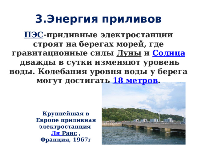 3.Энергия приливов ПЭС -приливные электростанции строят на берегах морей, где гравитационные силы  Луны  и  Солнца  дважды в сутки изменяют уровень воды. Колебания уровня воды у берега могут достигать  18 метров . Крупнейшая в Европе приливная электростанция  Ля Ранс  , Франция, 1967г 