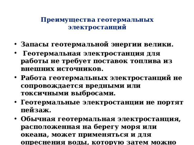 Преимущества геотермальных электростанций   Запасы геотермальной энергии велики.  Геотермальная электростанция для работы не требует поставок топлива из внешних источников. Работа геотермальных электростанций не сопровождается вредными или токсичными выбросами. Геотермальные электростанции не портят пейзаж. Обычная геотермальная электростанция, расположенная на берегу моря или океана, может применяться и для опреснения воды, которую затем можно использовать для питья или ирригации. 