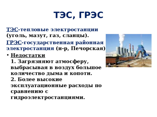 ТЭС, ГРЭС ТЭС -тепловые электростанции (уголь, мазут, газ, сланцы). ГРЭС -государственная районная электростанция (н-р, Печорская) Недостатки  1. Загрязняют атмосферу, выбрасывая в воздух большое количество дыма и копоти.   2. Более высокие эксплуатационные расходы по сравнению с гидроэлектростанциями. 