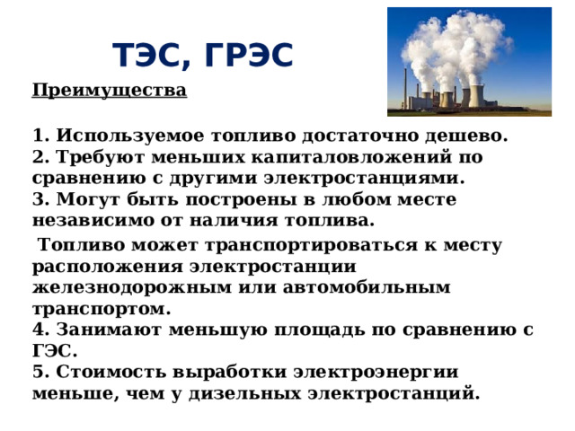 ТЭС, ГРЭС Преимущества  1. Используемое топливо достаточно дешево.   2. Требуют меньших капиталовложений по сравнению с другими электростанциями.   3. Могут быть построены в любом месте независимо от наличия топлива.  Топливо может транспортироваться к месту расположения электростанции железнодорожным или автомобильным транспортом.   4. Занимают меньшую площадь по сравнению с ГЭС.   5. Стоимость выработки электроэнергии меньше, чем у дизельных электростанций. 