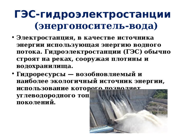 ГЭС-гидроэлектростанции (энергоноситель-вода) Электростанция, в качестве источника энергии использующая энергию водного потока. Гидроэлектростанции (ГЭС) обычно строят на реках, сооружая плотины и водохранилища. Гидроресурсы — возобновляемый и наиболее экологичный источник энергии, использование которого позволяет углеводородного топлива для будущих поколений. 