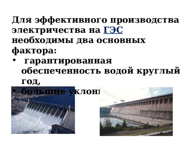 Для эффективного производства электричества на ГЭС необходимы два основных фактора:  гарантированная обеспеченность водой круглый год, большие уклоны реки. 
