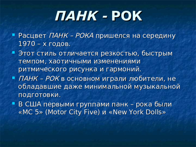 ПАНК - РОК Расцвет ПАНК – РОКА пришелся на середину 1970 – х годов. Этот стиль отличается резкостью, быстрым темпом, хаотичными изменениями ритмического рисунка и гармоний. ПАНК – РОК в основном играли любители, не обладавшие даже минимальной музыкальной подготовки. В США первыми группами панк – рока были «МС 5» ( Motor City Five ) и « New York Dolls » 