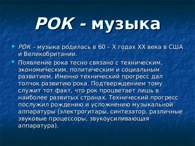 РОК - музыка РОК – музыка родилась в 60 – X годах XX века в США и Великобритании. Появление рока тесно связано с техническим, экономическим, политическим и социальным развитием. Именно технический прогресс дал толчок развитию рока. Подтверждением тому служит тот факт, что рок процветает лишь в наиболее развитых странах. Технический прогресс послужил рождению и усложнению музыкальной аппаратуры (электрогитары, синтезатор, различные звуковые процессоры, звукоусиливающая аппаратура). 