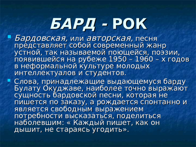 БАРД - РОК Бардовская,  или авторская,  песня представляет собой современный жанр устной, так называемой поющейся, поэзии, появившейся на рубеже 1950 – 1960 – х годов в неформальной культуре молодых интеллектуалов и студентов. Слова, принадлежащие выдающемуся барду Булату Окуджаве, наиболее точно выражают сущность бардовской песни, которая не пишется по заказу, а рождается спонтанно и является свободным выражением потребности высказаться, поделиться наболевшим: « Каждый пишет, как он дышит, не стараясь угодить».  