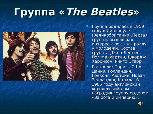 Группа « The  Beatles » Группа родилась в 1959 году в Ливерпуле (Великобритания).Первая группа, вызвавшая интерес к рок – н – роллу у молодежи. Состав группы: Джон Леннон, Пол Маккартни, Джордж Харрисон, Ринго Старр. Гастроли: Париж, США, Дания, Голландия, Гонконг, Австрия, Новая Зелландия, Канада. В 1965 году английский королевский дом наградил группу орденом «За бога и империю».   