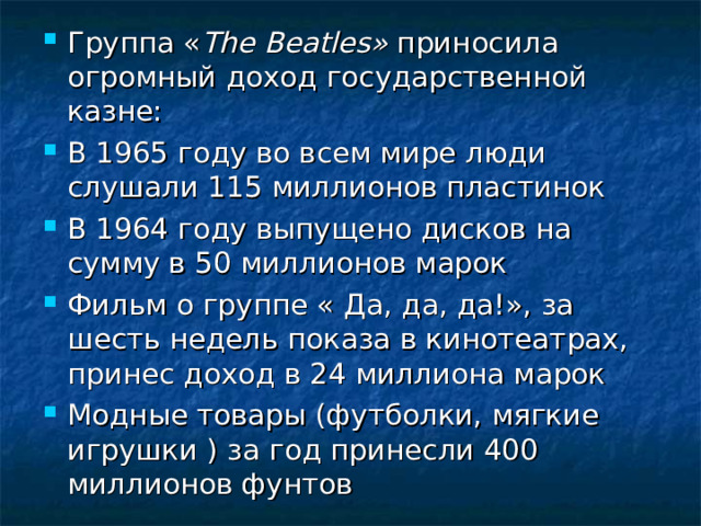 Группа « The Beatles » приносила огромный доход государственной казне: В 1965 году во всем мире люди слушали 115 миллионов пластинок В 1964 году выпущено дисков на сумму в 50 миллионов марок Фильм о группе « Да, да, да!», за шесть недель показа в кинотеатрах, принес доход в 24 миллиона марок Модные товары (футболки, мягкие игрушки ) за год принесли 400 миллионов фунтов 