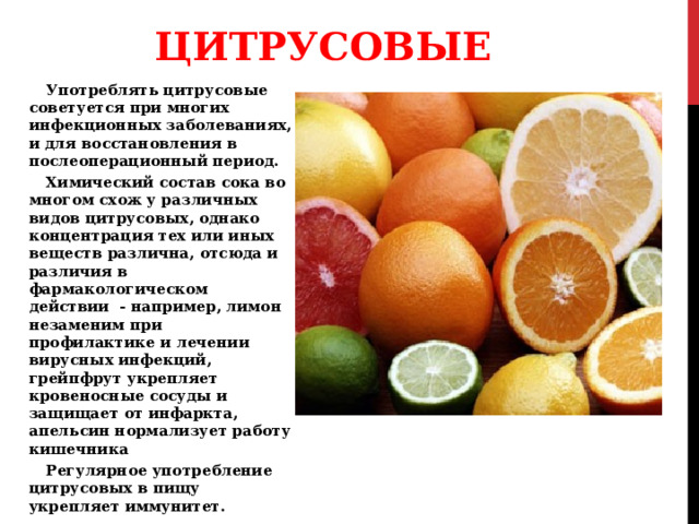 ЦИТРУСОВЫЕ Употреблять цитрусовые советуется при многих инфекционных заболеваниях, и для восстановления в послеоперационный период. Химический состав сока во многом схож у различных видов цитрусовых, однако концентрация тех или иных веществ различна, отсюда и различия в фармакологическом действии - например, лимон незаменим при профилактике и лечении вирусных инфекций, грейпфрут укрепляет кровеносные сосуды и защищает от инфаркта, апельсин нормализует работу кишечника Регулярное употребление цитрусовых в пищу укрепляет иммунитет. 