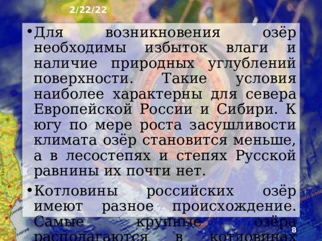 2/22/22 2. Озёра ►  Водная гладь озёр покрывает более 2,1% территории России. В основном это мелкие озёра с площадью поверхности менее 1 км². Крупных озёр не­много, два из них - Каспийское и Байкал - озёра­ гиганты. Каспийское - величайшее по площади и объёму воды солёное озеро мира называется из-за ог­ромных размеров морем. Байкал - самое глубокое в мире озеро, в нём сосредоточена половина прес­ных вод России и 1/5 часть их мировых запасов.   