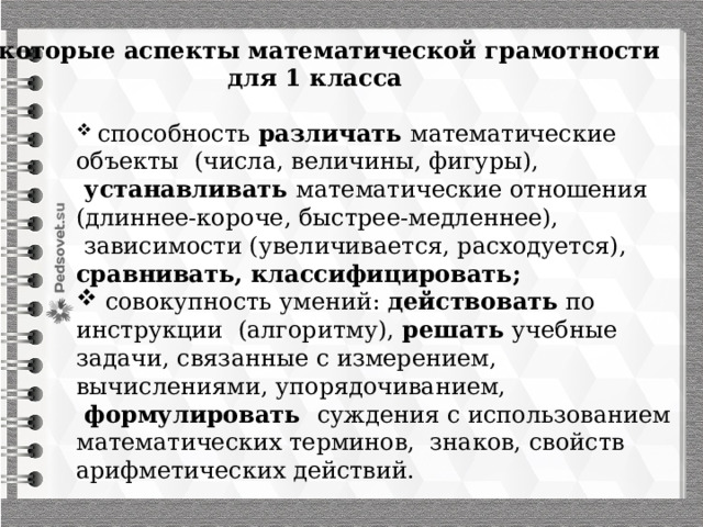 Некоторые аспекты математической грамотности для 1 класса  способность различать математические объекты (числа, величины, фигуры),  устанавливать математические отношения (длиннее-короче, быстрее-медленнее),  зависимости (увеличивается, расходуется), сравнивать, классифицировать;   совокупность умений: действовать по инструкции (алгоритму), решать учебные задачи, связанные с измерением, вычислениями, упорядочиванием,  формулировать суждения с использованием математических терминов, знаков, свойств арифметических действий. 