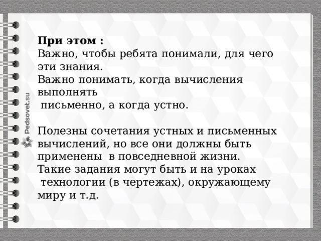 При этом : Важно, чтобы ребята понимали, для чего эти знания. Важно понимать, когда вычисления выполнять  письменно, а когда устно. Полезны сочетания устных и письменных вычислений, но все они должны быть применены в повседневной жизни. Такие задания могут быть и на уроках  технологии (в чертежах), окружающему миру и т.д. 