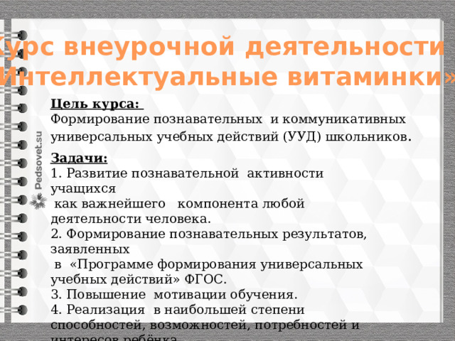 Курс внеурочной деятельности «Интеллектуальные витаминки» Цель курса: Формирование познавательных и коммуникативных универсальных учебных действий (УУД) школьников . Задачи: 1. Развитие познавательной активности учащихся  как важнейшего компонента любой деятельности человека. 2. Формирование познавательных результатов, заявленных  в «Программе формирования универсальных учебных действий» ФГОС. 3. Повышение мотивации обучения. 4. Реализация в наибольшей степени способностей, возможностей, потребностей и интересов ребёнка. 