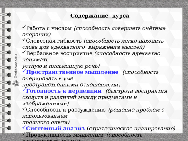 Содержание курса  Работа с числом (способность совершать счётные операции) Словесная гибкость (способность легко находить слова для адекватного выражения мыслей) Вербальное восприятие (способность адекватно понимать устную и письменную речь) Пространственное мышление (способность оперировать в уме пространственными отношениями) Готовность к перцепции (быстрота восприятия сходств и различий между предметами и изображениями) Способность к рассуждению (решение проблем с использованием прошлого опыта) Системный анализ ( стратегическое планирование) Продуктивность мышления (способность генерировать разные  виды решения одной и той же задачи) 