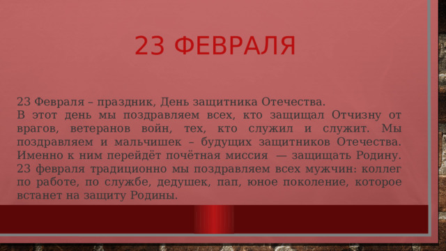 23 февраля 23 Февраля – праздник, День защитника Отечества. В этот день мы поздравляем всех, кто защищал Отчизну от врагов, ветеранов войн, тех, кто служил и служит. Мы поздравляем и мальчишек – будущих защитников Отечества. Именно к ним перейдёт почётная миссия  — защищать Родину. 23 февраля традиционно мы поздравляем всех мужчин: коллег по работе, по службе, дедушек, пап, юное поколение, которое встанет на защиту Родины. 