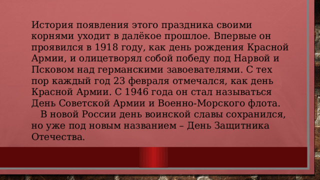 История появления этого праздника своими корнями уходит в далёкое прошлое. Впервые он проявился в 1918 году, как день рождения Красной Армии, и олицетворял собой победу под Нарвой и Псковом над германскими завоевателями. С тех пор каждый год 23 февраля отмечался, как день Красной Армии. С 1946 года он стал называться День Советской Армии и Военно-Морского флота.  В новой России день воинской славы сохранился, но уже под новым названием – День Защитника Отечества. 