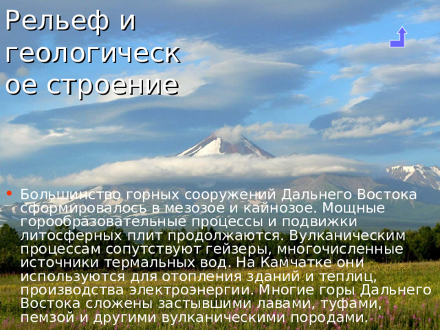Рельеф и геологическое строение Большинство горных сооружений Дальнего Востока сформировалось в мезозое и кайнозое. Мощные горообразовательные процессы и подвижки литосферных плит продолжаются. Вулканическим процессам сопутствуют гейзеры, многочисленные источники термальных вод. На Камчатке они используются для отопления зданий и теплиц, производства электроэнергии. Многие горы Дальнего Востока сложены застывшими лавами, туфами, пемзой и другими вулканическими породами.  