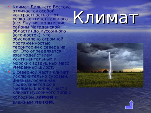 Климат Дальнего Востока отличается особой контрастностью – от резко континентального (вся Якутия, колымские районы Магаданской области) до муссонного (юго-восток), что обусловлено огромной протяженностью территории с севера на юг.  Это определяется взаимодействием континентальных и морских воздушных масс умеренных широт. В северной части климат исключительно суровый. Зима малоснежная, продолжается до 9 месяцев. В южной части климат муссонного типа с холодной зимой и влажным летом .   Климат 