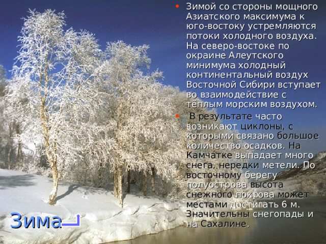 Зимой со стороны мощного Азиатского максимума к юго-востоку устремляются потоки холодного воздуха. На северо-востоке по окраине Алеутского минимума холодный континентальный воздух Восточной Сибири вступает во взаимодействие с тёплым морским воздухом.  В результате часто возникают циклоны, с которыми связано большое количество осадков. На Камчатке выпадает много снега, нередки метели. По восточному берегу полуострова высота снежного покрова может местами достигать 6 м. Значительны снегопады и на Сахалине .    Зима 