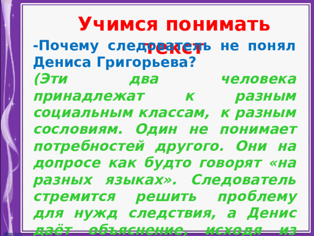 Учимся понимать текст -Почему следователь не понял Дениса Григорьева? (Эти два человека принадлежат к разным социальным классам, к разным сословиям. Один не понимает потребностей другого. Они на допросе как будто говорят «на разных языках». Следователь стремится решить проблему для нужд следствия, а Денис даёт объяснение, исходя из реальных событий, не подозревая, что его слова могут быть восприняты следствием, как подтверждение преступления.) 