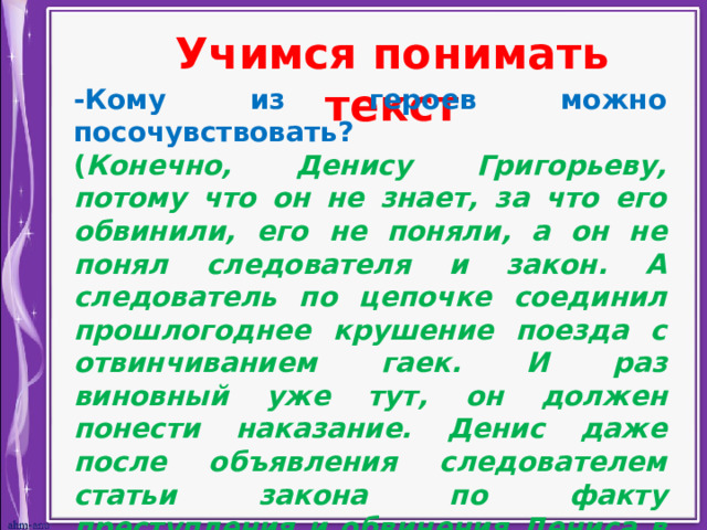 Учимся понимать текст -Кому из героев можно посочувствовать? ( Конечно, Денису Григорьеву, потому что он не знает, за что его обвинили, его не поняли, а он не понял следователя и закон. А следователь по цепочке соединил прошлогоднее крушение поезда с отвинчиванием гаек. И раз виновный уже тут, он должен понести наказание. Денис даже после объявления следователем статьи закона по факту преступления и обвинения Дениса в умышленном преступлении не понимает, что хочет ему сказать следователь. И только после того, как его берут под стражу, Денис соображает, что допрос касался его поведения). 