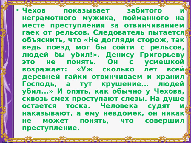 Чехов показывает забитого и неграмотного мужика, пойманного на месте преступления за отвинчиванием гаек от рельсов. Следователь пытается объяснить, что «Не догляди сторож, так ведь поезд мог бы сойти с рельсов, людей бы убил!». Денису Григорьеву это не понять. Он с усмешкой возражает: «Уж сколько лет всей деревней гайки отвинчиваем и хранил Господь, а тут крушение... людей убил...» И опять, как обычно у Чехова, сквозь смех проступают слезы. На душе остается тоска. Человека судят и наказывают, а ему невдомек, он никак не может понять, что совершил преступление. 