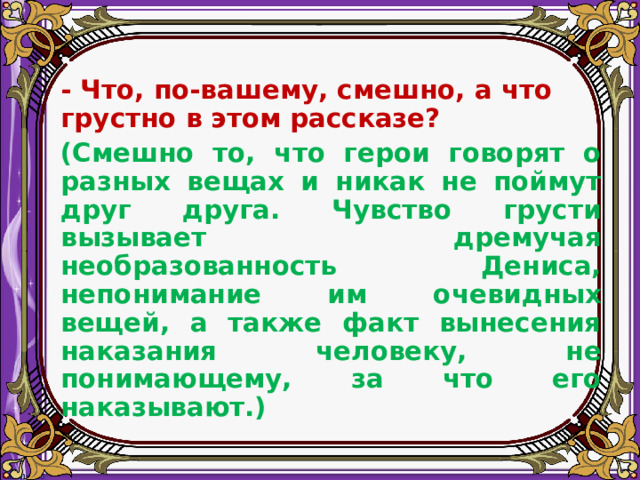   - Что, по-вашему, смешно, а что грустно в этом рассказе?  (Смешно то, что герои говорят о разных вещах и никак не поймут друг друга. Чувство грусти вызывает дремучая необразованность Дениса, непонимание им очевидных вещей, а также факт вынесения наказания человеку, не понимающему, за что его наказывают.)  