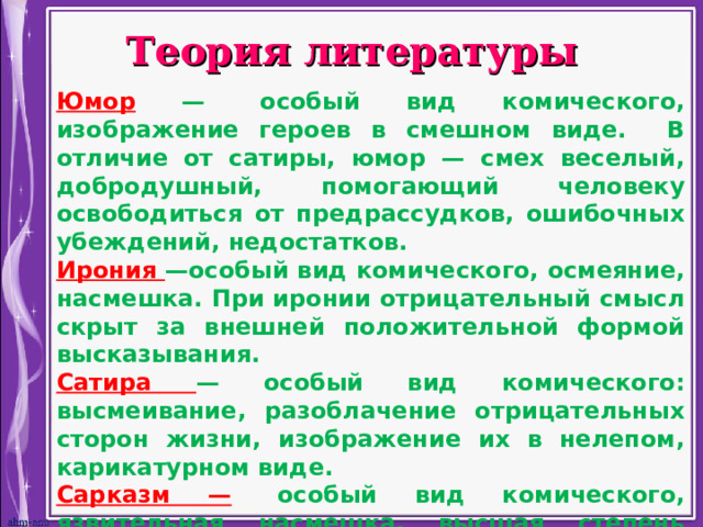 Теория литературы Юмор —  особый вид комического, изображение героев в смешном виде. В отличие от сатиры, юмор — смех веселый, добродушный, помогающий человеку освободиться от предрассудков, ошибочных убеждений, недостатков. Ирония —особый вид комического, осмеяние, насмешка. При иронии отрицательный смысл скрыт за внешней положительной формой высказывания. Сатира — особый вид комического: высмеивание, разоблачение отрицательных сторон жизни, изображение их в нелепом, карикатурном виде. Сарказм —   особый вид комического, язвительная насмешка, высшая степень иронии, когда негодование высказывается вполне открыто. Гротеск — литературный прием, соединение реального и фантастического, создающее абсурдные ситуации, комические несоответствия.  