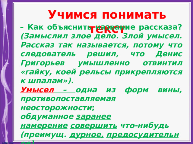 Учимся понимать текст – Как объяснить название рассказа? (Замыслил злое дело. Злой умысел.  Рассказ так называется, потому что следователь решил, что Денис Григорьев умышленно отвинтил «гайку, коей рельсы прикрепляются к шпалам»). Умысел – одна из форм вины, противопоставляемая неосторожности ;  обдуманное  заранее   намерение   совершить  что-нибудь (преимущ.  дурное,   предосудительное).    
