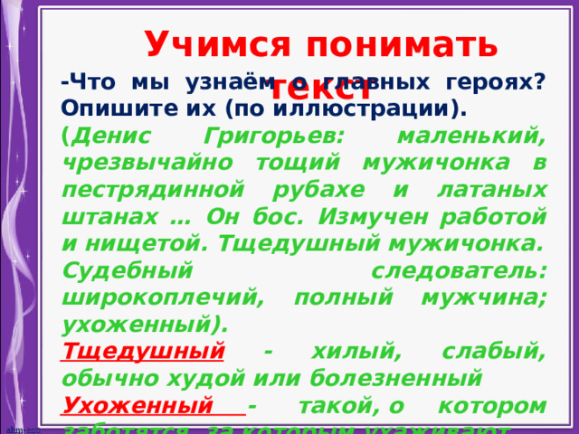 Учимся понимать текст -Что мы узнаём о главных героях? Опишите их (по иллюстрации). ( Денис Григорьев: маленький, чрезвычайно тощий мужичонка в пестрядинной рубахе и латаных штанах … Он бос. Измучен работой и нищетой. Тщедушный мужичонка. Судебный следователь: широкоплечий, полный мужчина; ухоженный). Тщедушный - хилый, слабый, обычно худой или болезненный Ухоженный -  такой, о котором заботятся, за которым ухаживают. 