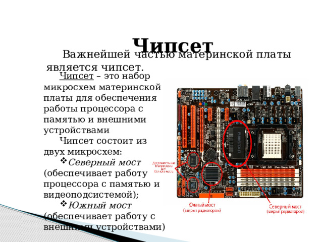  Чипсет Важнейшей частью материнской платы является чипсет. Чипсет – это набор микросхем материнской платы для обеспечения работы процессора с памятью и внешними устройствами Чипсет состоит из двух микросхем: Северный мост (обеспечивает работу процессора с памятью и видеоподсистемой); Южный мост (обеспечивает работу с внешними устройствами) 