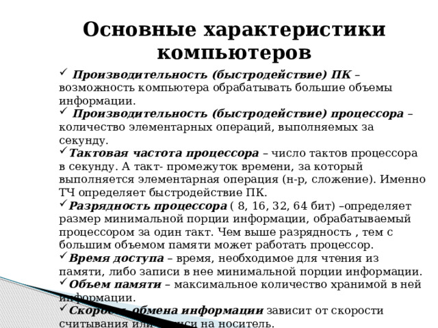    Основные характеристики компьютеров  Производительность (быстродействие) ПК – возможность компьютера обрабатывать большие объемы информации.  Производительность (быстродействие) процессора – количество элементарных операций, выполняемых за секунду. Тактовая частота процессора – число тактов процессора в секунду. А такт- промежуток времени, за который выполняется элементарная операция (н-р, сложение). Именно ТЧ определяет быстродействие ПК. Разрядность  процессора ( 8, 16, 32, 64 бит) –определяет размер минимальной порции информации, обрабатываемый процессором за один такт. Чем выше разрядность , тем с большим объемом памяти может работать процессор. Время доступа – время, необходимое для чтения из памяти, либо записи в нее минимальной порции информации. Объем памяти – максимальное количество хранимой в ней информации. Скорость  обмена  информации зависит от скорости считывания или записи на носитель. 