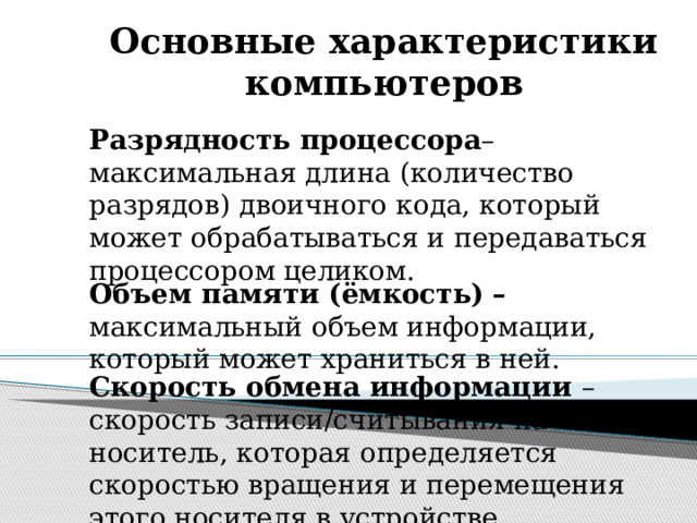 Основные характеристики компьютеров Разрядность процессора – максимальная длина (количество разрядов) двоичного кода, который может обрабатываться и передаваться процессором целиком. Объем памяти (ёмкость) – максимальный объем информации, который может храниться в ней. Скорость обмена информации – скорость записи/считывания на носитель, которая определяется скоростью вращения и перемещения этого носителя в устройстве. 
