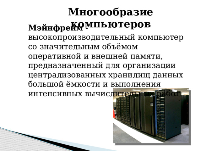 Многообразие компьютеров Мэйнфрейм - высокопроизводительный компьютер со значительным объёмом оперативной и внешней памяти, предназначенный для организации централизованных хранилищ данных большой ёмкости и выполнения интенсивных вычислительных работ. 