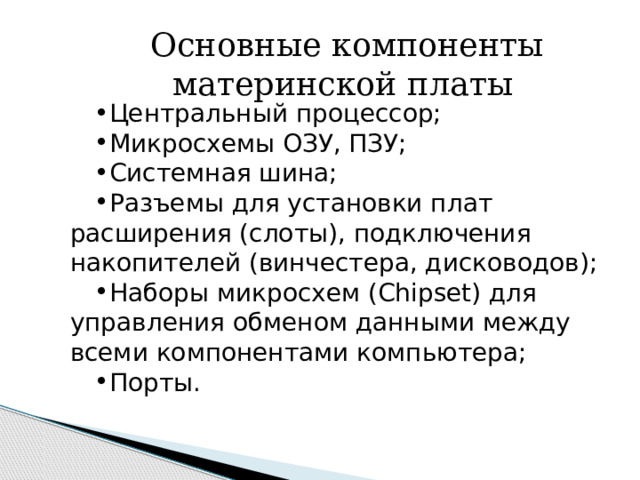  Основные компоненты материнской платы Центральный процессор; Микросхемы ОЗУ, ПЗУ; Системная шина; Разъемы для установки плат расширения (слоты), подключения накопителей (винчестера, дисководов); Наборы микросхем (Chipset) для управления обменом данными между всеми компонентами компьютера; Порты. 