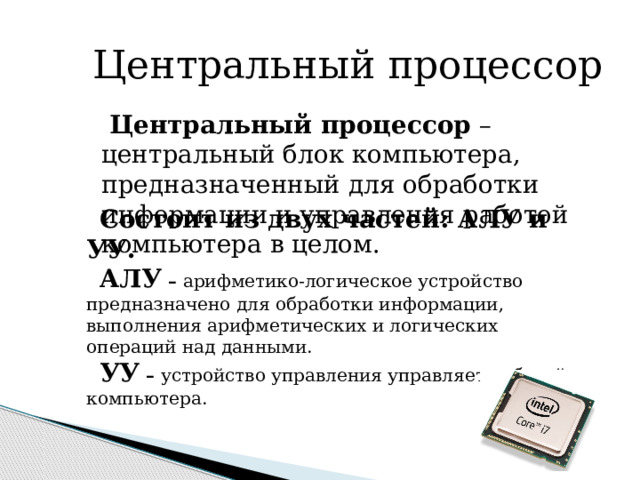  Центральный процессор  Центральный процессор – центральный блок компьютера, предназначенный для обработки информации и управления работой компьютера в целом. Состоит из двух частей: АЛУ и УУ. АЛУ – арифметико-логическое устройство предназначено для обработки информации, выполнения арифметических и логических операций над данными. УУ – устройство управления управляет работой компьютера. 
