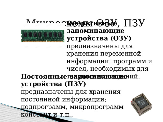  Микросхемы ОЗУ, ПЗУ Оперативные запоминающие устройства (ОЗУ) предназначены для хранения переменной информации: программ и чисел, необходимых для текущих вычислений.  Постоянные запоминающие устройства (ПЗУ) предназначены для хранения постоянной информации: подпрограмм, микропрограмм, констант и т.п..  